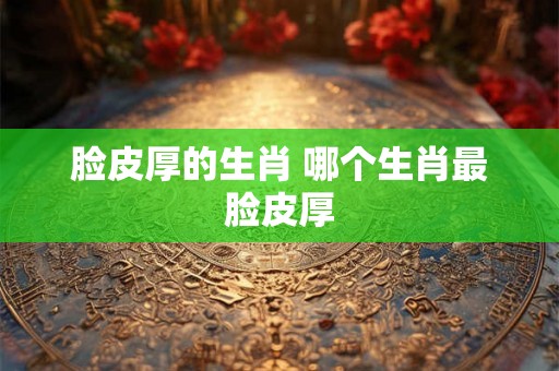 脸皮厚的生肖 哪个生肖最脸皮厚