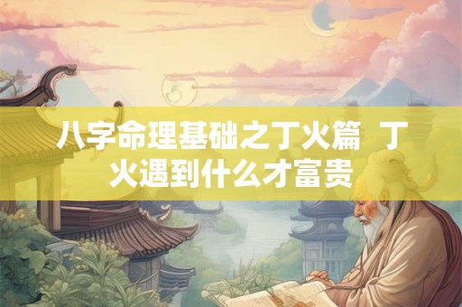 八字命理基础之丁火篇 丁火遇到什么才富贵 八字命理基础之丁火篇 丁火遇到什么才富贵