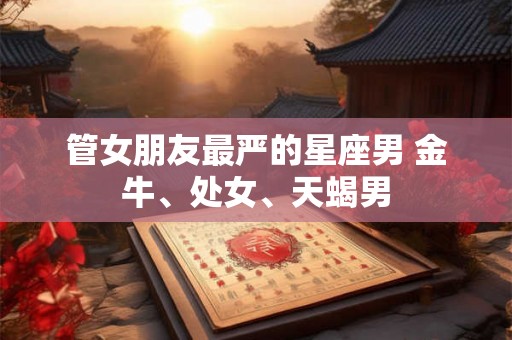管女朋友最严的星座男 金牛、处女、天蝎男