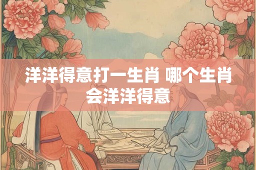 洋洋得意打一生肖 哪个生肖会洋洋得意 洋洋得意打一生肖 哪个生肖会洋洋得意