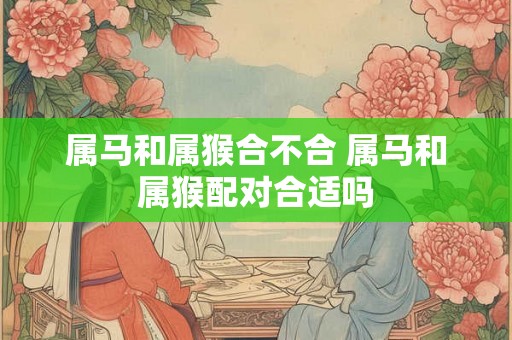 属马和属猴合不合 属马和属猴配对合适吗