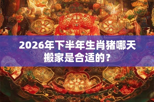2026年下半年生肖猪哪天搬家是合适的？