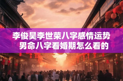 李俊昊李世荣八字感情运势  男命八字看婚期怎么看的准确