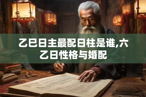 乙巳日主最配日柱是谁,六乙日性格与婚配 乙巳日主最配日柱是谁,六乙日性格与婚配