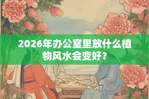 2026年办公室里放什么植物风水会变好? 2026年办公室里放什么植物风水会变好?