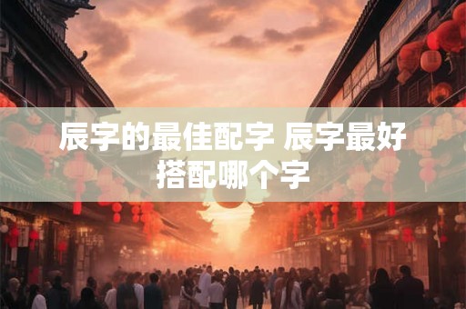 辰字的最佳配字 辰字最好搭配哪个字