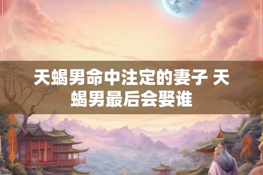 天蝎男命中注定的妻子 天蝎男最后会娶谁