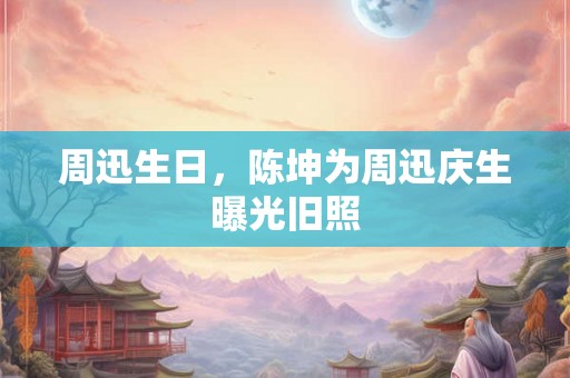 周迅生日,陈坤为周迅庆生曝光旧照 周迅生日,陈坤为周迅庆生曝光旧照