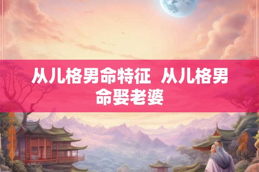 从儿格男命特征  从儿格男命娶老婆