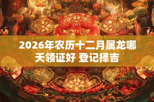 2026年农历十二月属龙哪天领证好 登记择吉 2026年农历十二月属龙哪天领证好 登记择吉