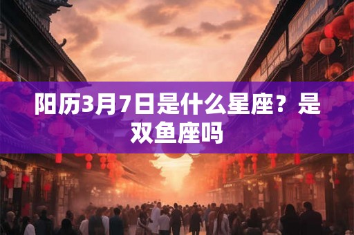 阳历3月7日是什么星座？是双鱼座吗