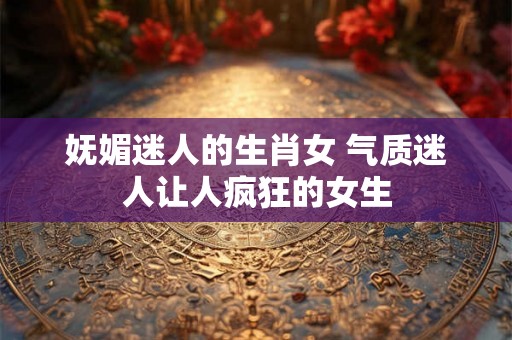 妩媚迷人的生肖女 气质迷人让人疯狂的女生