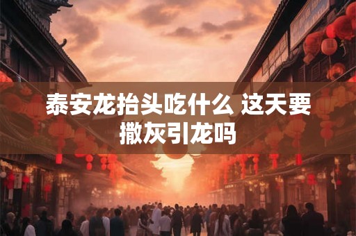 泰安龙抬头吃什么 这天要撒灰引龙吗