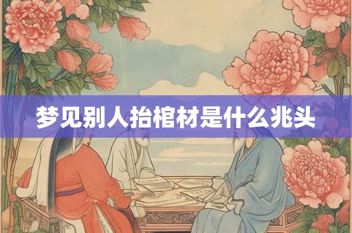 梦见别人抬棺材是什么兆头 梦见别人抬棺材是什么兆头
