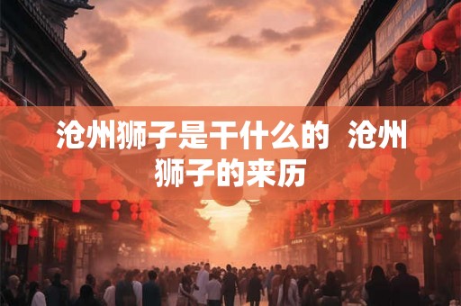 沧州狮子是干什么的 沧州狮子的来历 沧州狮子是干什么的 沧州狮子的来历