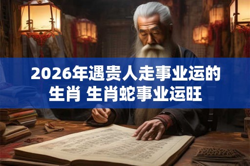 2026年遇贵人走事业运的生肖 生肖蛇事业运旺
