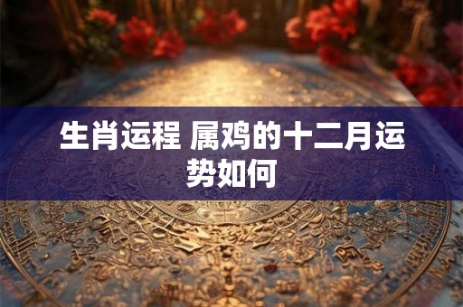 生肖运程 属鸡的十二月运势如何 生肖运程 属鸡的十二月运势如何