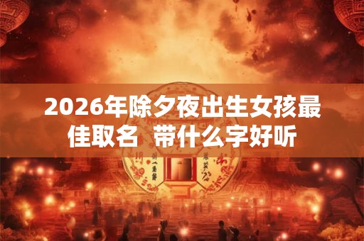 2026年除夕夜出生女孩最佳取名 带什么字好听 2026年除夕夜出生女孩最佳取名 带什么字好听