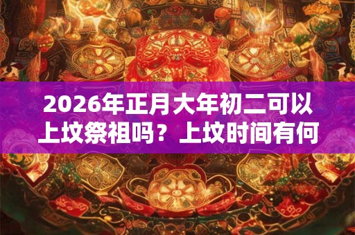 2026年正月大年初二可以上坟祭祖吗？上坟时间有何说法？