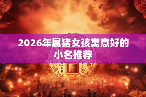 2026年属猪女孩寓意好的小名推荐 2026年属猪女孩寓意好的小名推荐