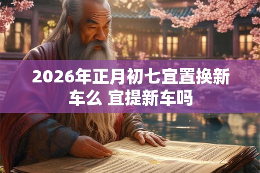 2026年正月初七宜置换新车么 宜提新车吗 2026年正月初七宜置换新车么 宜提新车吗