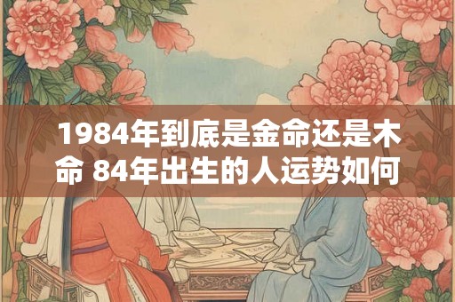 1984年到底是金命还是木命 84年出生的人运势如何