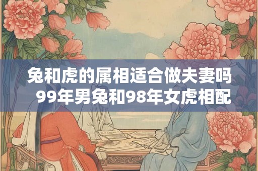 兔和虎的属相适合做夫妻吗  99年男兔和98年女虎相配婚姻如何