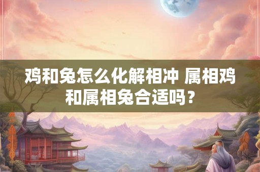 鸡和兔怎么化解相冲 属相鸡和属相兔合适吗? 鸡和兔怎么化解相冲 属相鸡和属相兔合适吗?