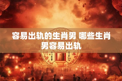 容易出轨的生肖男 哪些生肖男容易出轨
