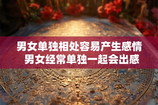 男女单独相处容易产生感情 男女经常单独一起会出感情吗 男女单独相处容易产生感情 男女经常单独一起会出感情吗