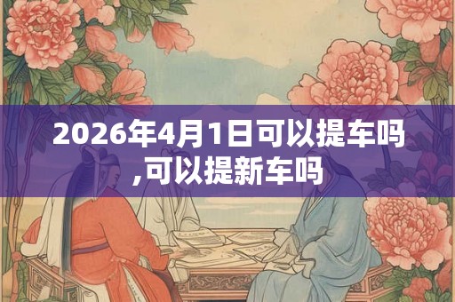 2026年4月1日可以提车吗,可以提新车吗