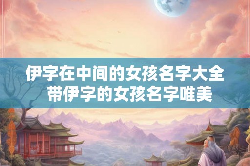 伊字在中间的女孩名字大全  带伊字的女孩名字唯美