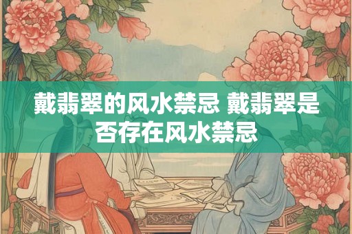 戴翡翠的风水禁忌 戴翡翠是否存在风水禁忌 戴翡翠的风水禁忌 戴翡翠是否存在风水禁忌