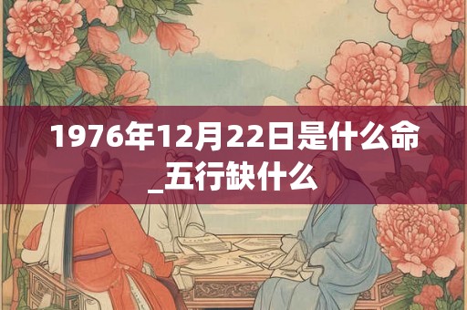 1976年12月22日是什么命_五行缺什么 1976年12月22日是什么命_五行缺什么