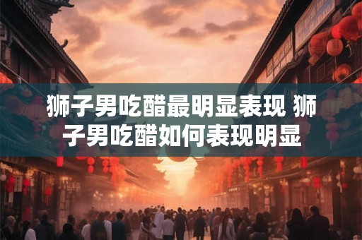 狮子男吃醋最明显表现 狮子男吃醋如何表现明显
