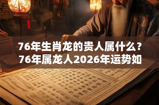 76年生肖龙的贵人属什么？76年属龙人2026年运势如何？