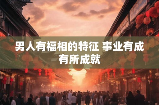 男人有福相的特征 事业有成有所成就 男人有福相的特征 事业有成有所成就