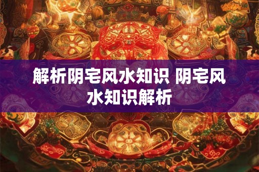 解析阴宅风水知识 阴宅风水知识解析 解析阴宅风水知识 阴宅风水知识解析