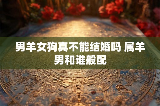 男羊女狗真不能结婚吗 属羊男和谁般配 男羊女狗真不能结婚吗 属羊男和谁般配