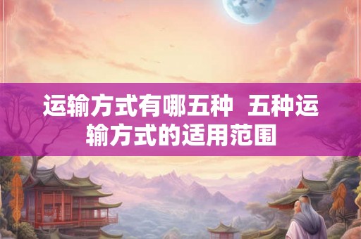 运输方式有哪五种  五种运输方式的适用范围
