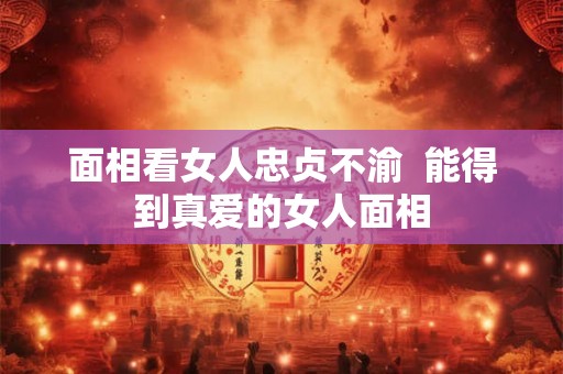 面相看女人忠贞不渝 能得到真爱的女人面相 面相看女人忠贞不渝 能得到真爱的女人面相