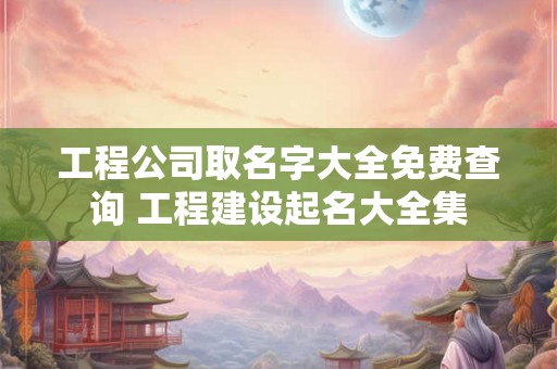 工程公司取名字大全免费查询 工程建设起名大全集 工程公司取名字大全免费查询 工程建设起名大全集