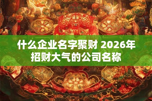 什么企业名字聚财 2026年招财大气的公司名称