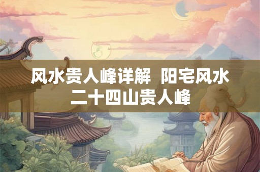 风水贵人峰详解 阳宅风水二十四山贵人峰 风水贵人峰详解 阳宅风水二十四山贵人峰