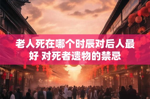 老人死在哪个时辰对后人最好 对死者遗物的禁忌