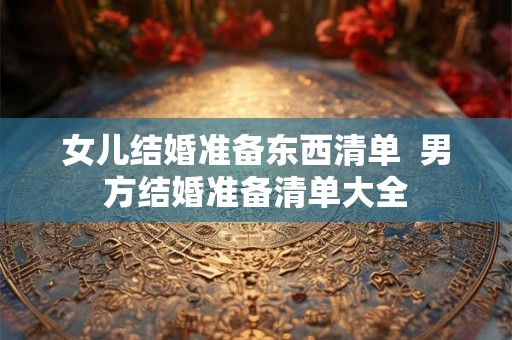 女儿结婚准备东西清单  男方结婚准备清单大全