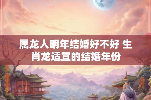 属龙人明年结婚好不好 生肖龙适宜的结婚年份