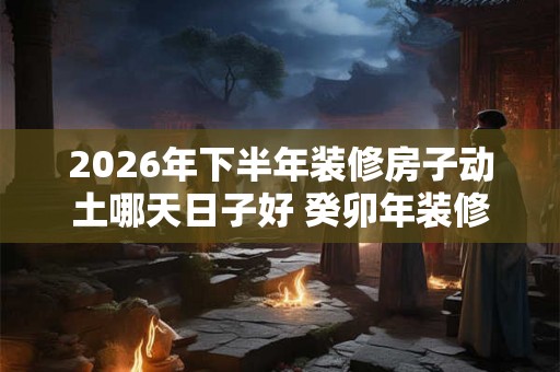 2026年下半年装修房子动土哪天日子好 癸卯年装修开工动土吉日查询