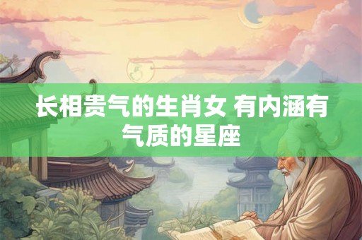 长相贵气的生肖女 有内涵有气质的星座 长相贵气的生肖女 有内涵有气质的星座