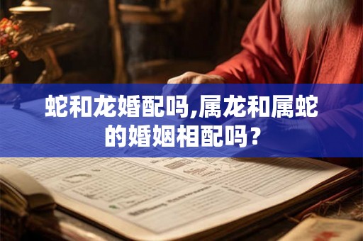 蛇和龙婚配吗,属龙和属蛇的婚姻相配吗？
